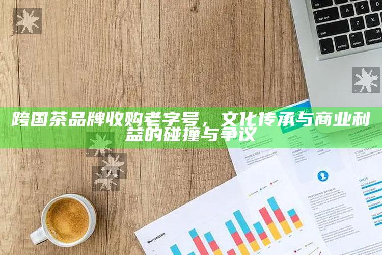 跨国茶品牌收购老字号，文化传承与商业利益的碰撞与争议