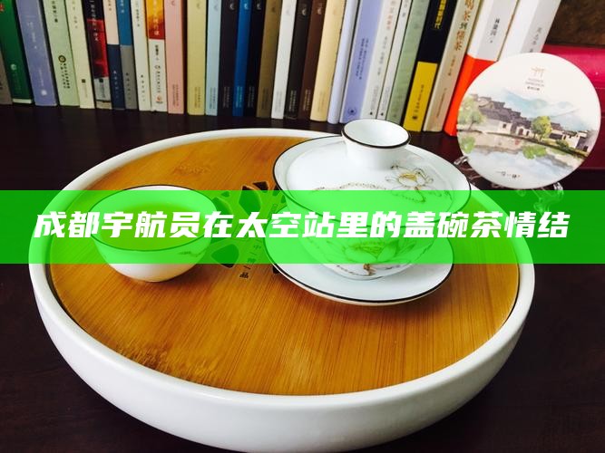 成都宇航员在太空站里的盖碗茶情结