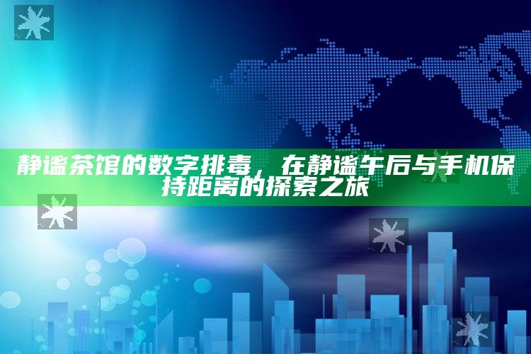 静谧茶馆的数字排毒，在静谧午后与手机保持距离的探索之旅