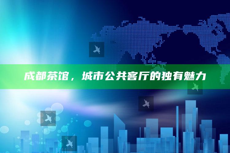 成都茶馆，城市公共客厅的独有魅力