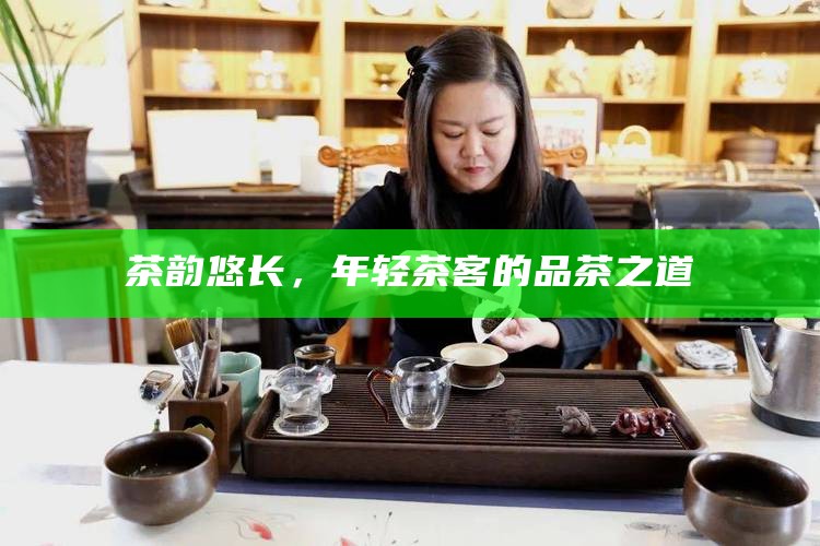 茶韵悠长，年轻茶客的品茶之道