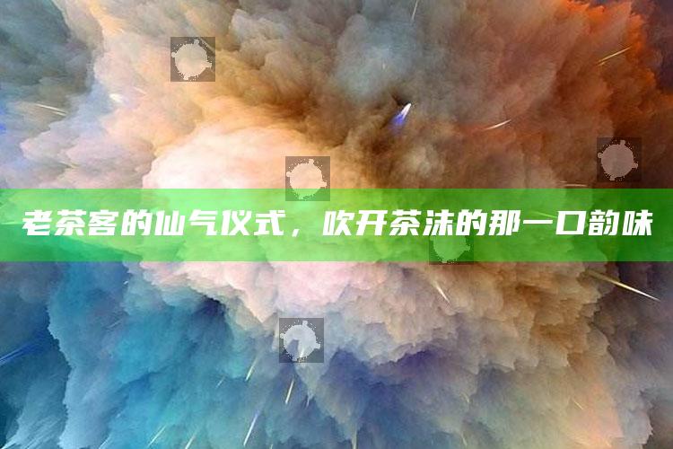 老茶客的仙气仪式，吹开茶沫的那一口韵味