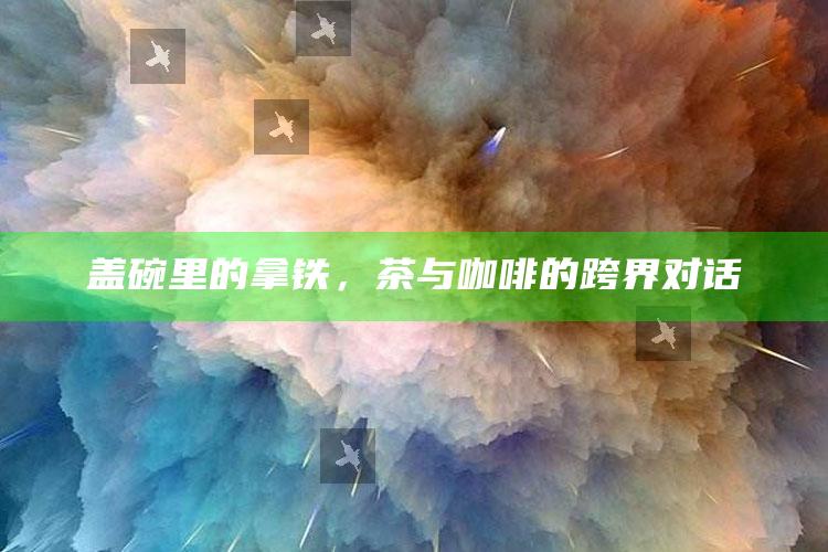 盖碗里的拿铁，茶与咖啡的跨界对话