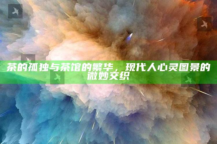 茶的孤独与茶馆的繁华，现代人心灵图景的微妙交织