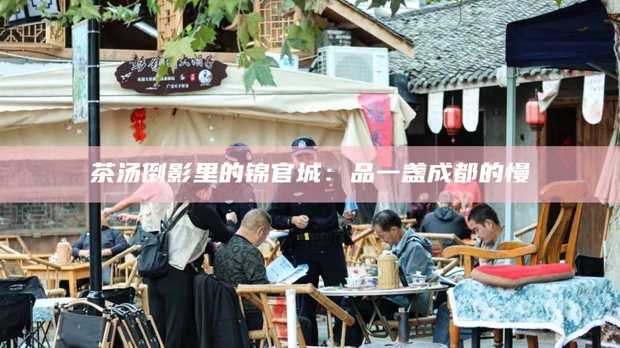 茶汤倒影里的锦官城：品一盏成都的慢